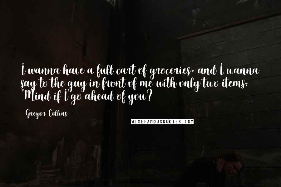 Gregor Collins Quotes: I wanna have a full cart of groceries, and I wanna say to the guy in front of me with only two items: 'Mind if I go ahead of you?