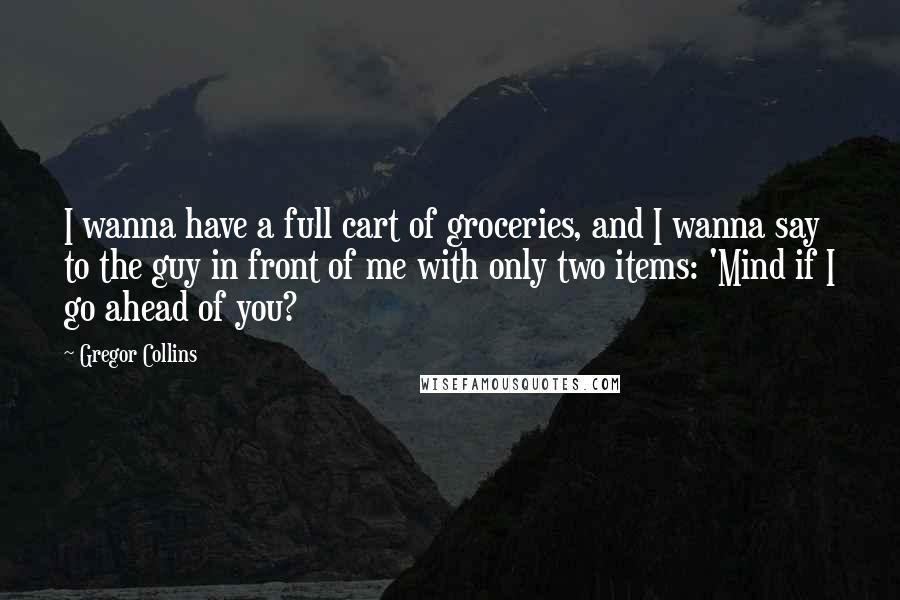 Gregor Collins Quotes: I wanna have a full cart of groceries, and I wanna say to the guy in front of me with only two items: 'Mind if I go ahead of you?