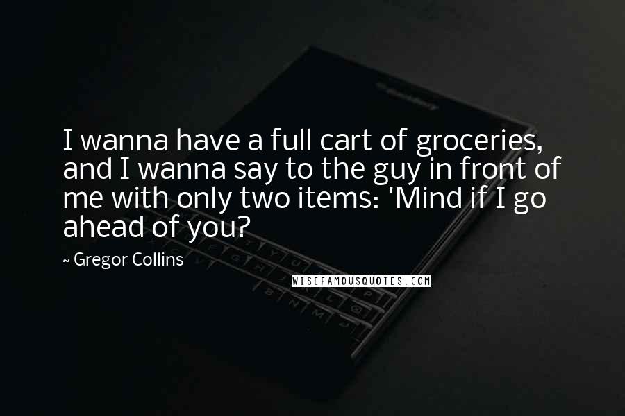 Gregor Collins Quotes: I wanna have a full cart of groceries, and I wanna say to the guy in front of me with only two items: 'Mind if I go ahead of you?