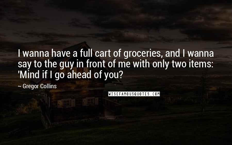 Gregor Collins Quotes: I wanna have a full cart of groceries, and I wanna say to the guy in front of me with only two items: 'Mind if I go ahead of you?