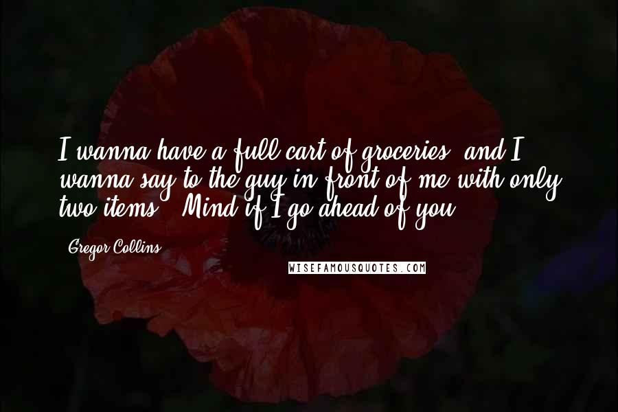 Gregor Collins Quotes: I wanna have a full cart of groceries, and I wanna say to the guy in front of me with only two items: 'Mind if I go ahead of you?