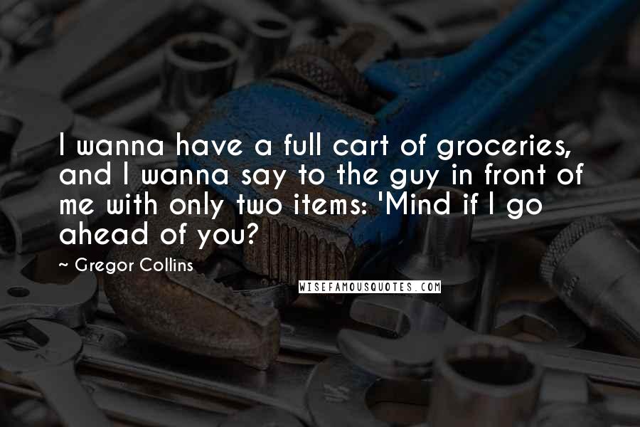Gregor Collins Quotes: I wanna have a full cart of groceries, and I wanna say to the guy in front of me with only two items: 'Mind if I go ahead of you?