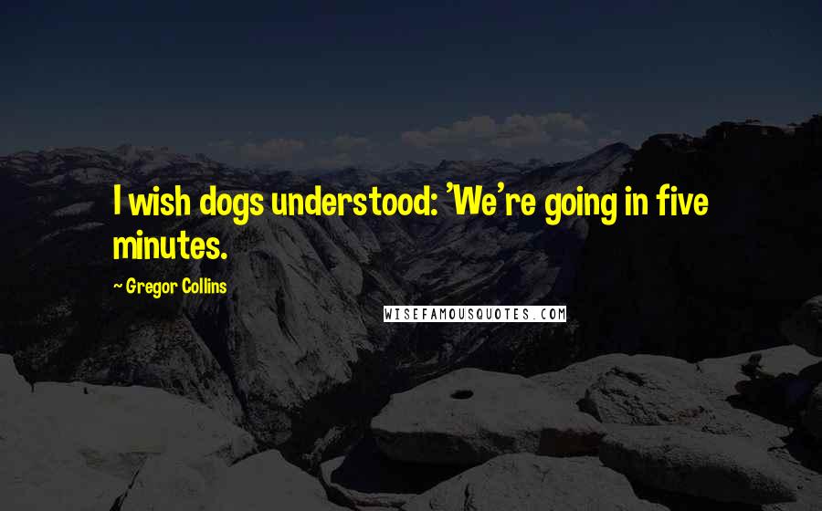 Gregor Collins Quotes: I wish dogs understood: 'We're going in five minutes.