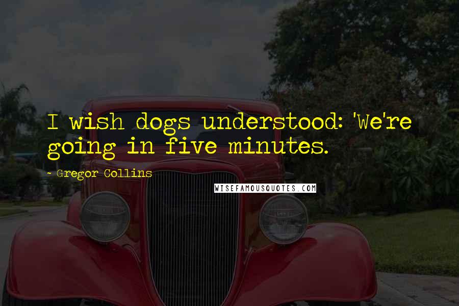 Gregor Collins Quotes: I wish dogs understood: 'We're going in five minutes.