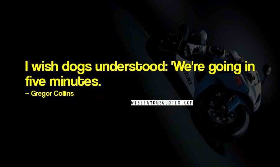 Gregor Collins Quotes: I wish dogs understood: 'We're going in five minutes.