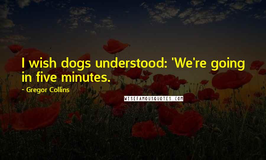 Gregor Collins Quotes: I wish dogs understood: 'We're going in five minutes.