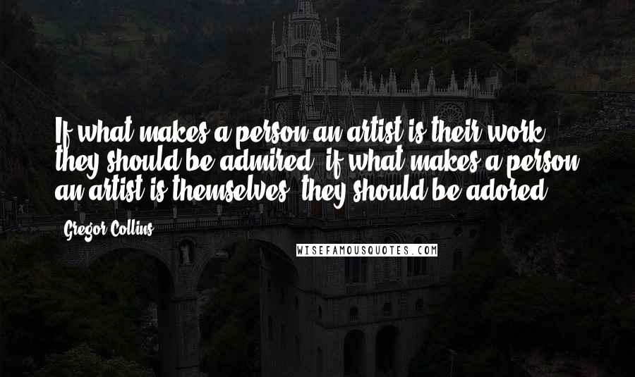 Gregor Collins Quotes: If what makes a person an artist is their work, they should be admired; if what makes a person an artist is themselves, they should be adored.