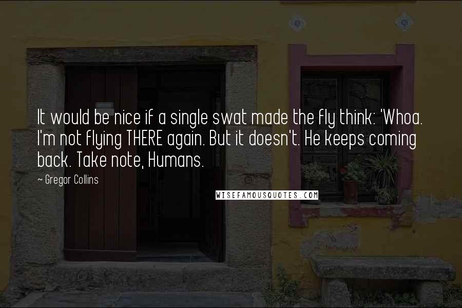 Gregor Collins Quotes: It would be nice if a single swat made the fly think: 'Whoa. I'm not flying THERE again. But it doesn't. He keeps coming back. Take note, Humans.