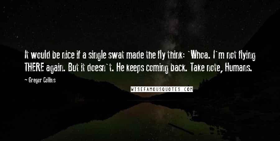 Gregor Collins Quotes: It would be nice if a single swat made the fly think: 'Whoa. I'm not flying THERE again. But it doesn't. He keeps coming back. Take note, Humans.