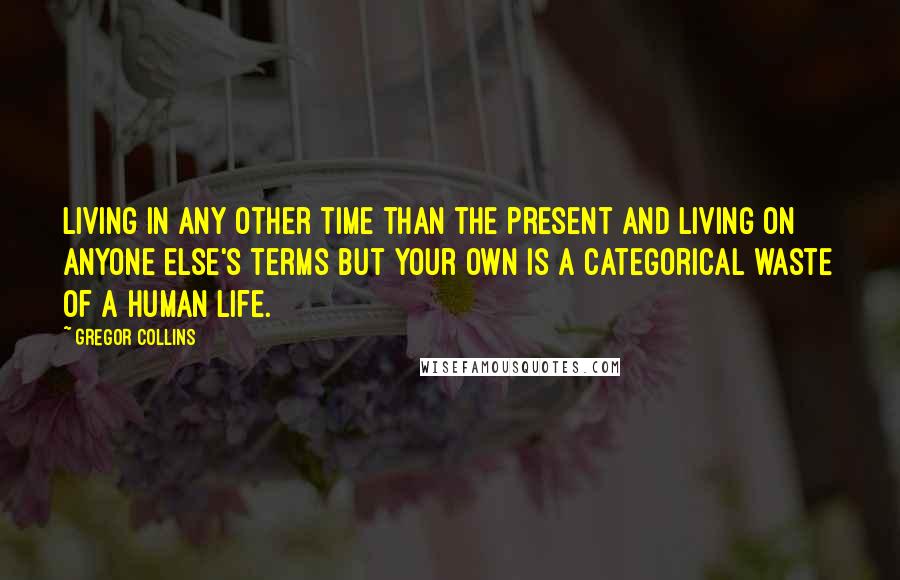 Gregor Collins Quotes: Living in any other time than the present and living on anyone else's terms but your own is a categorical waste of a human life.