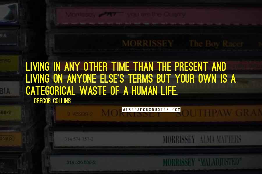 Gregor Collins Quotes: Living in any other time than the present and living on anyone else's terms but your own is a categorical waste of a human life.