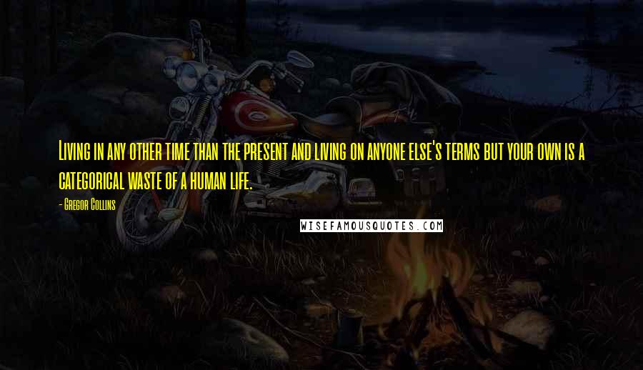 Gregor Collins Quotes: Living in any other time than the present and living on anyone else's terms but your own is a categorical waste of a human life.