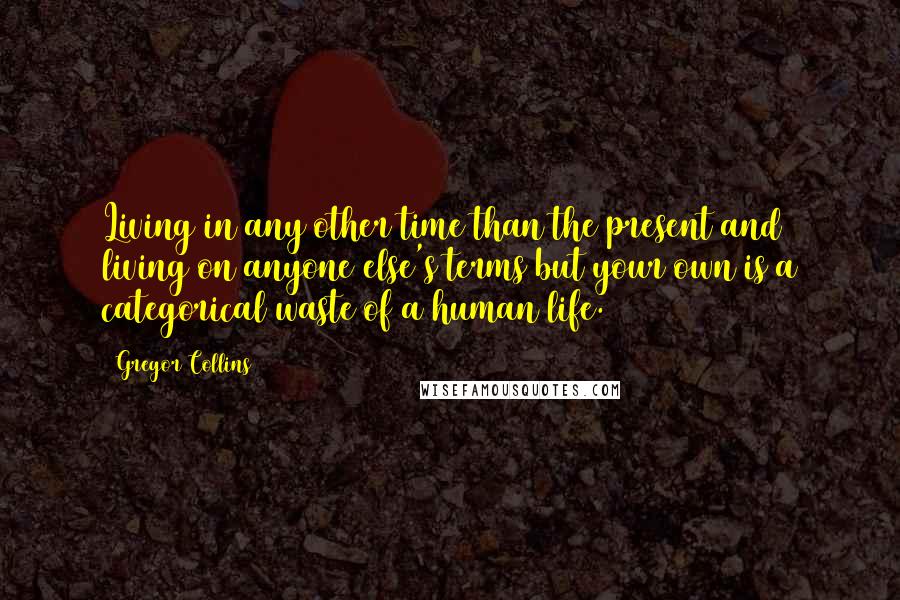 Gregor Collins Quotes: Living in any other time than the present and living on anyone else's terms but your own is a categorical waste of a human life.