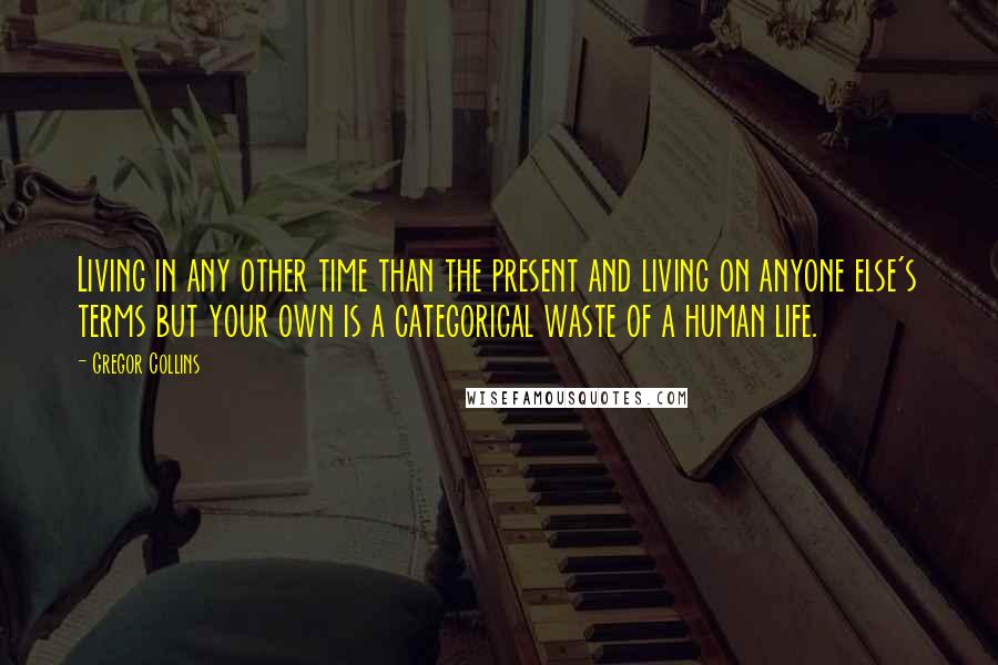 Gregor Collins Quotes: Living in any other time than the present and living on anyone else's terms but your own is a categorical waste of a human life.