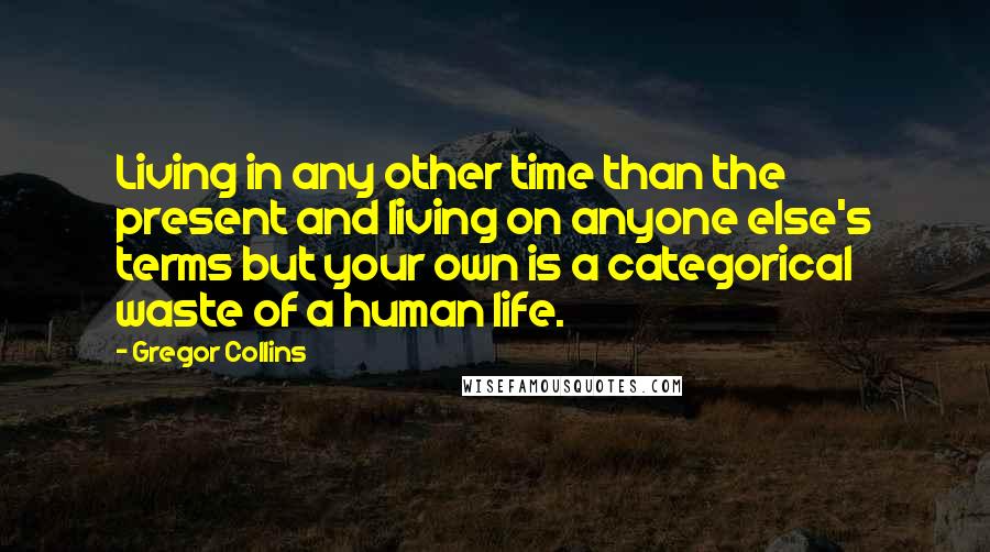 Gregor Collins Quotes: Living in any other time than the present and living on anyone else's terms but your own is a categorical waste of a human life.