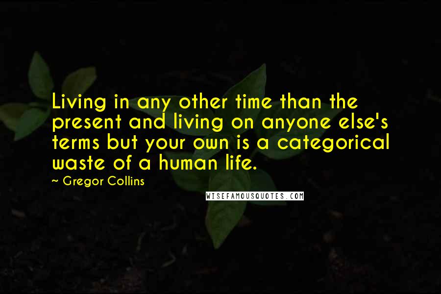 Gregor Collins Quotes: Living in any other time than the present and living on anyone else's terms but your own is a categorical waste of a human life.