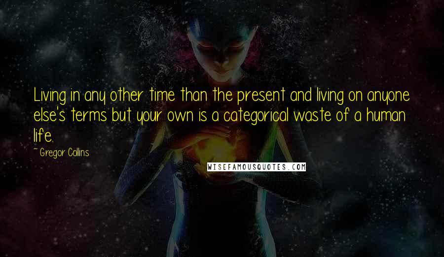 Gregor Collins Quotes: Living in any other time than the present and living on anyone else's terms but your own is a categorical waste of a human life.