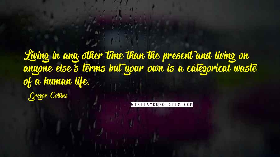 Gregor Collins Quotes: Living in any other time than the present and living on anyone else's terms but your own is a categorical waste of a human life.