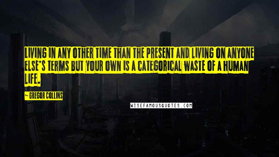 Gregor Collins Quotes: Living in any other time than the present and living on anyone else's terms but your own is a categorical waste of a human life.
