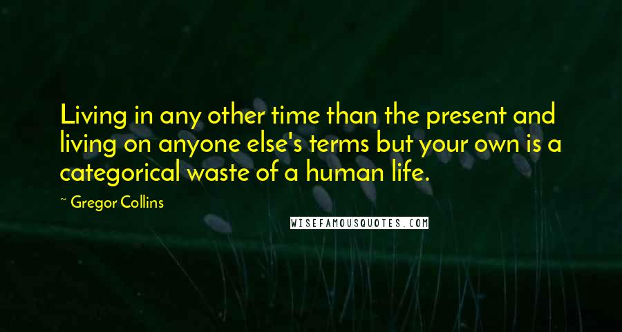 Gregor Collins Quotes: Living in any other time than the present and living on anyone else's terms but your own is a categorical waste of a human life.