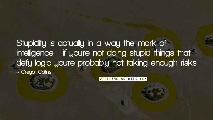 Gregor Collins Quotes: Stupidity is actually in a way the mark of intelligence - if you're not doing stupid things that defy logic you're probably not taking enough risks.