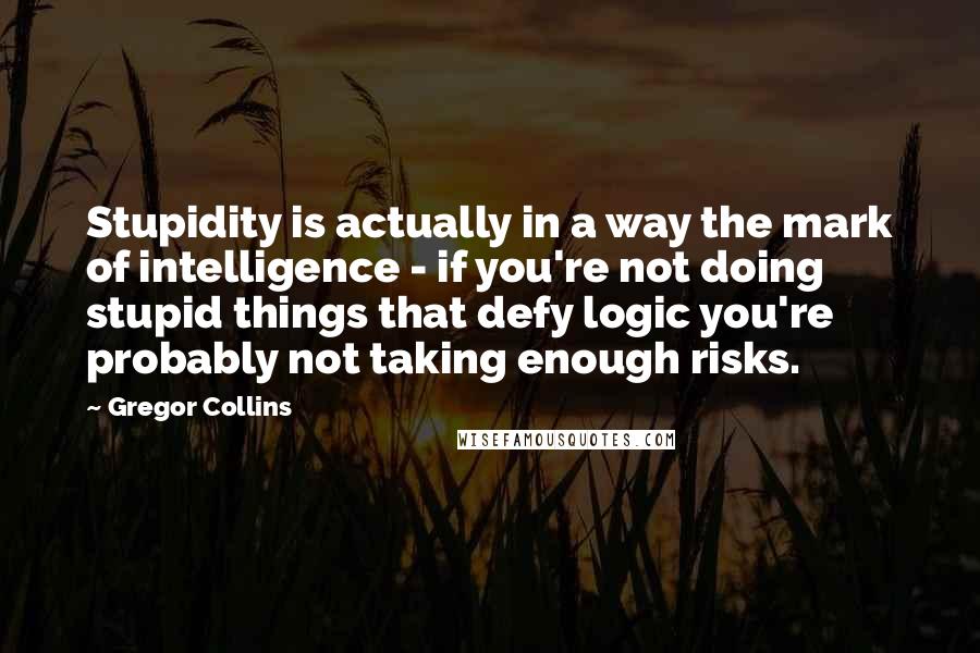 Gregor Collins Quotes: Stupidity is actually in a way the mark of intelligence - if you're not doing stupid things that defy logic you're probably not taking enough risks.