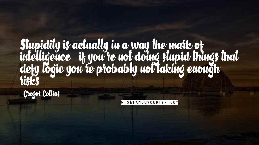 Gregor Collins Quotes: Stupidity is actually in a way the mark of intelligence - if you're not doing stupid things that defy logic you're probably not taking enough risks.