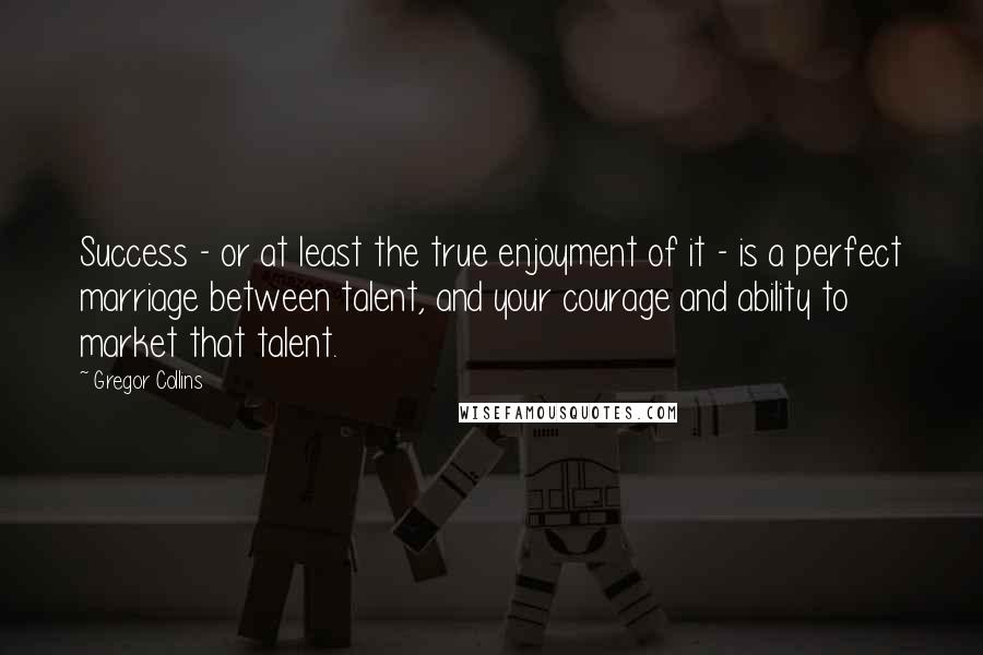 Gregor Collins Quotes: Success - or at least the true enjoyment of it - is a perfect marriage between talent, and your courage and ability to market that talent.