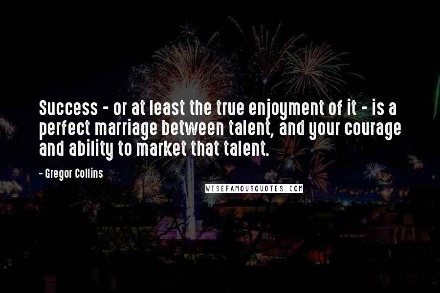 Gregor Collins Quotes: Success - or at least the true enjoyment of it - is a perfect marriage between talent, and your courage and ability to market that talent.