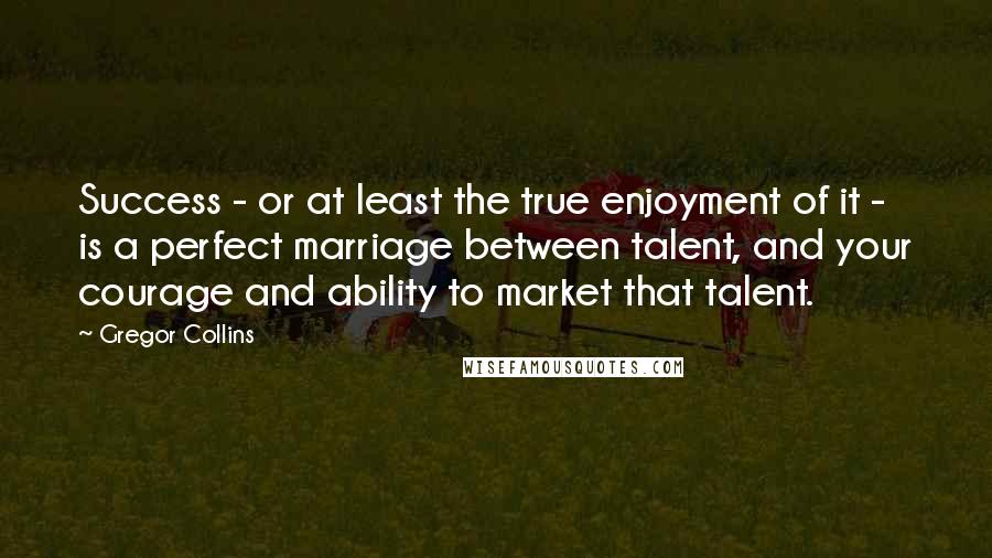 Gregor Collins Quotes: Success - or at least the true enjoyment of it - is a perfect marriage between talent, and your courage and ability to market that talent.