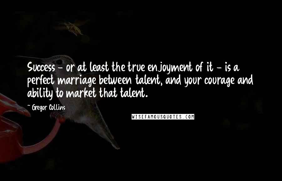 Gregor Collins Quotes: Success - or at least the true enjoyment of it - is a perfect marriage between talent, and your courage and ability to market that talent.