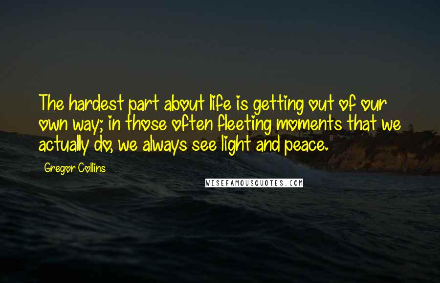 Gregor Collins Quotes: The hardest part about life is getting out of our own way; in those often fleeting moments that we actually do, we always see light and peace.