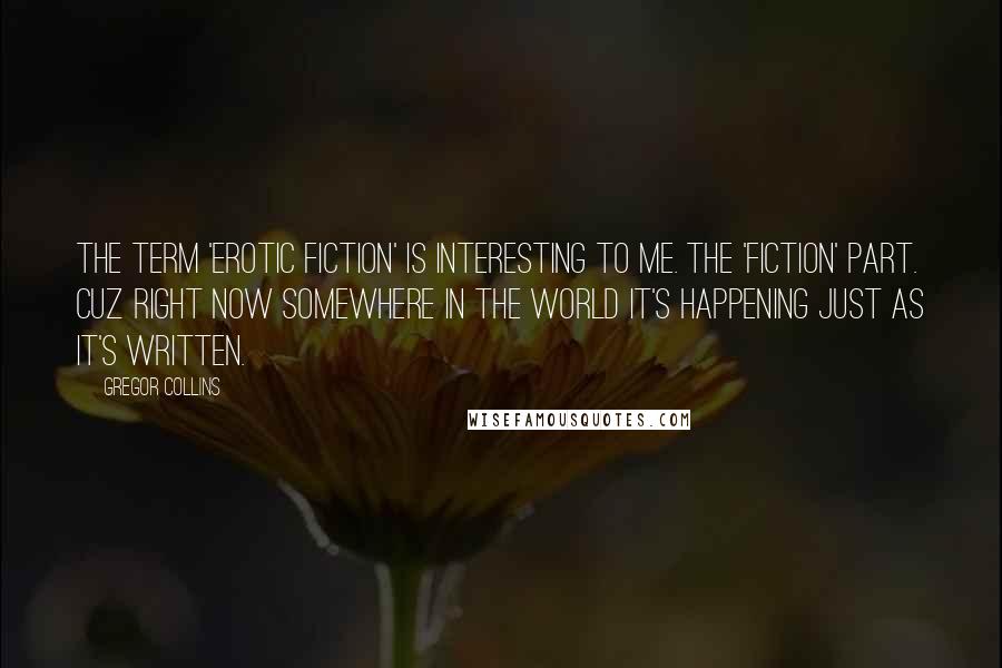 Gregor Collins Quotes: The term 'Erotic Fiction' is interesting to me. The 'Fiction' part. Cuz right now somewhere in the world it's happening just as it's written.