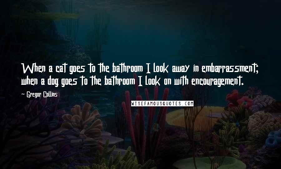 Gregor Collins Quotes: When a cat goes to the bathroom I look away in embarrassment; when a dog goes to the bathroom I look on with encouragement.