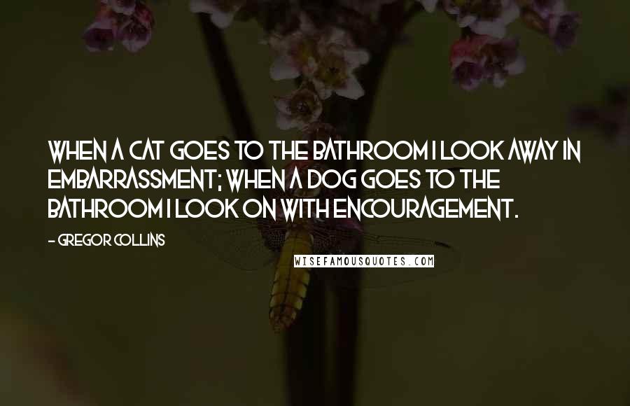 Gregor Collins Quotes: When a cat goes to the bathroom I look away in embarrassment; when a dog goes to the bathroom I look on with encouragement.