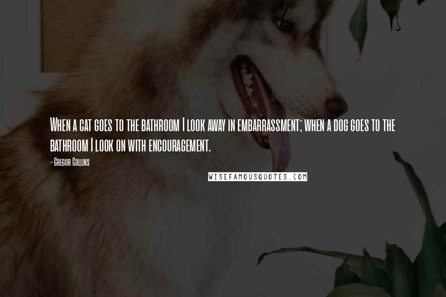 Gregor Collins Quotes: When a cat goes to the bathroom I look away in embarrassment; when a dog goes to the bathroom I look on with encouragement.