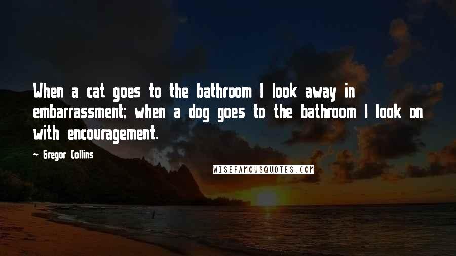 Gregor Collins Quotes: When a cat goes to the bathroom I look away in embarrassment; when a dog goes to the bathroom I look on with encouragement.