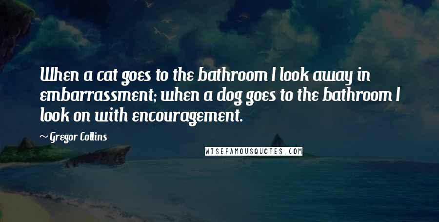 Gregor Collins Quotes: When a cat goes to the bathroom I look away in embarrassment; when a dog goes to the bathroom I look on with encouragement.