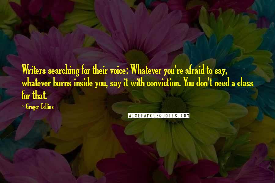 Gregor Collins Quotes: Writers searching for their voice: Whatever you're afraid to say, whatever burns inside you, say it with conviction. You don't need a class for that.