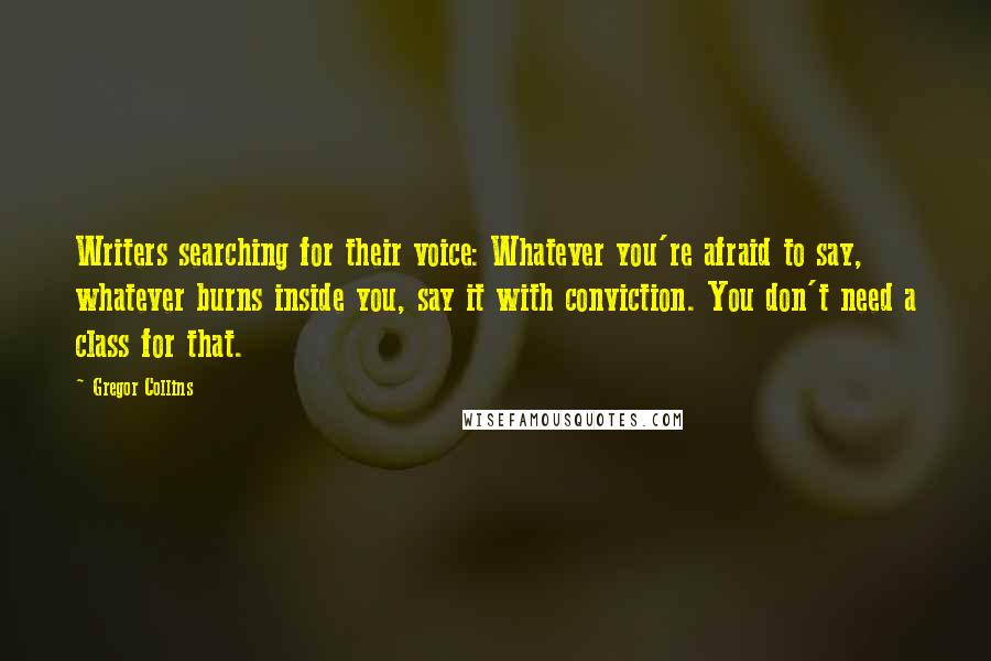 Gregor Collins Quotes: Writers searching for their voice: Whatever you're afraid to say, whatever burns inside you, say it with conviction. You don't need a class for that.