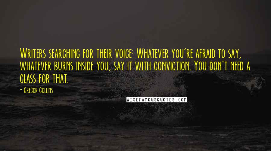 Gregor Collins Quotes: Writers searching for their voice: Whatever you're afraid to say, whatever burns inside you, say it with conviction. You don't need a class for that.