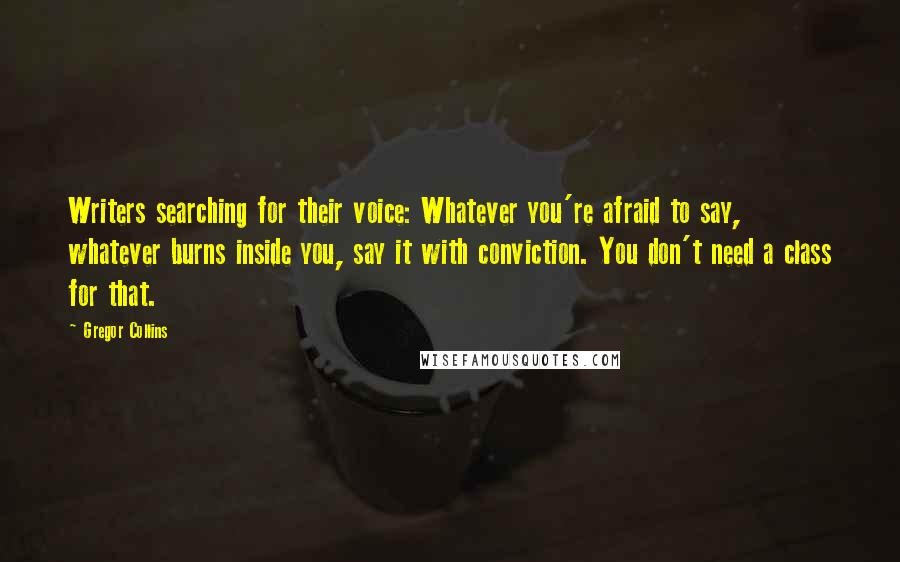 Gregor Collins Quotes: Writers searching for their voice: Whatever you're afraid to say, whatever burns inside you, say it with conviction. You don't need a class for that.