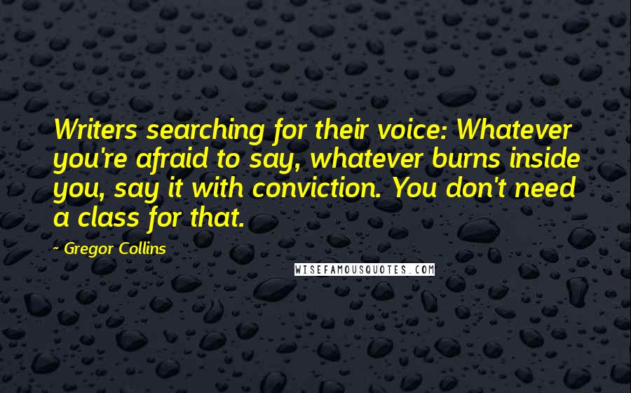 Gregor Collins Quotes: Writers searching for their voice: Whatever you're afraid to say, whatever burns inside you, say it with conviction. You don't need a class for that.