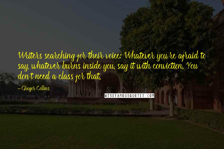 Gregor Collins Quotes: Writers searching for their voice: Whatever you're afraid to say, whatever burns inside you, say it with conviction. You don't need a class for that.