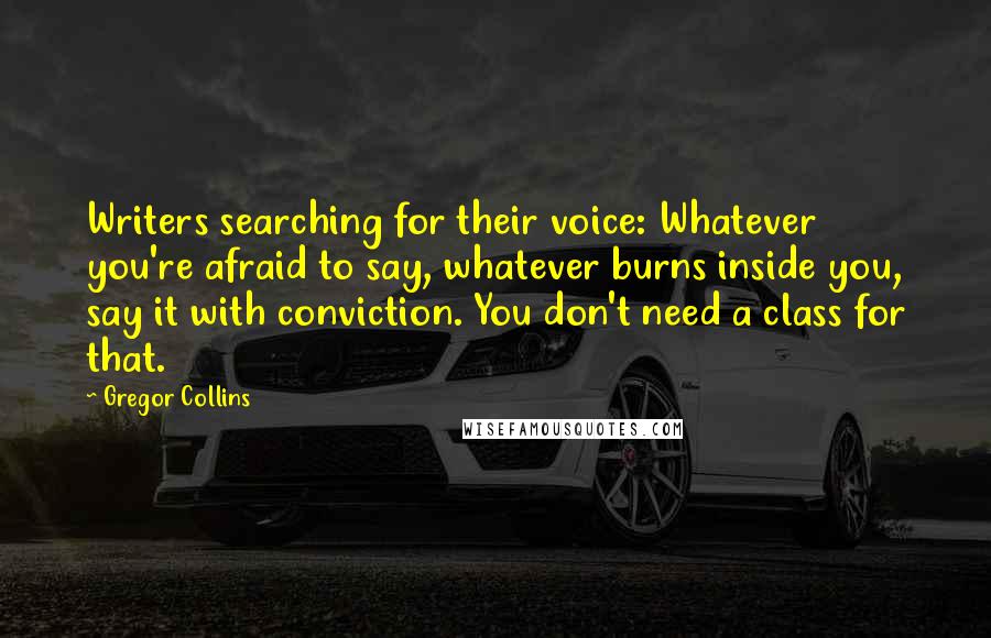 Gregor Collins Quotes: Writers searching for their voice: Whatever you're afraid to say, whatever burns inside you, say it with conviction. You don't need a class for that.