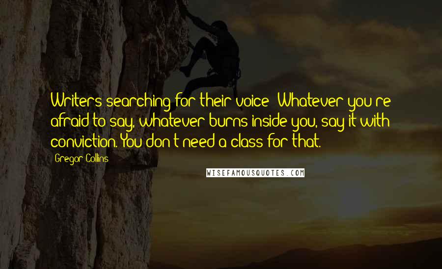 Gregor Collins Quotes: Writers searching for their voice: Whatever you're afraid to say, whatever burns inside you, say it with conviction. You don't need a class for that.