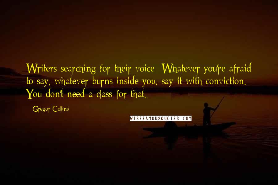 Gregor Collins Quotes: Writers searching for their voice: Whatever you're afraid to say, whatever burns inside you, say it with conviction. You don't need a class for that.