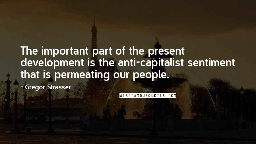 Gregor Strasser Quotes: The important part of the present development is the anti-capitalist sentiment that is permeating our people.