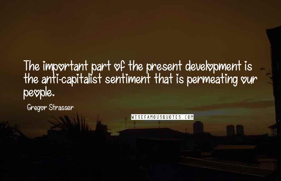 Gregor Strasser Quotes: The important part of the present development is the anti-capitalist sentiment that is permeating our people.