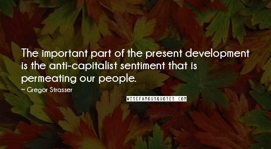 Gregor Strasser Quotes: The important part of the present development is the anti-capitalist sentiment that is permeating our people.